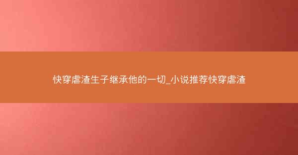 快穿虐渣生子继承他的一切_小说推荐快穿虐渣