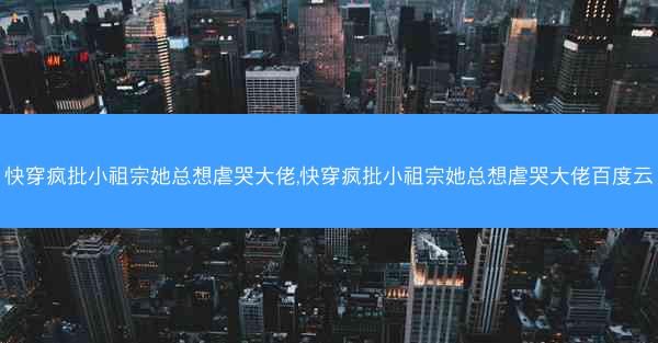 快穿疯批小祖宗她总想虐哭大佬,快穿疯批小祖宗她总想虐哭大佬百度云