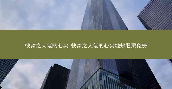 快穿之大佬的心尖_快穿之大佬的心尖糖炒肥栗免费 快穿之大佬的心尖_快穿之大佬的心尖糖炒肥栗免费