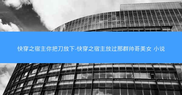 快穿之宿主你把刀放下-快穿之宿主放过那群帅哥美女 小说