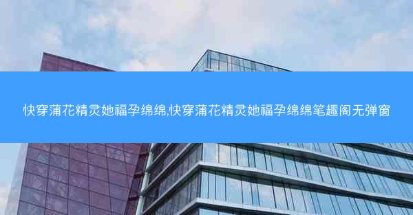 快穿蒲花精灵她福孕绵绵,快穿蒲花精灵她福孕绵绵笔趣阁无弹窗