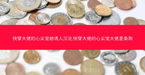 快穿大佬的心尖宠她诱人沉沦,快穿大佬的心尖宠大佬是条狗