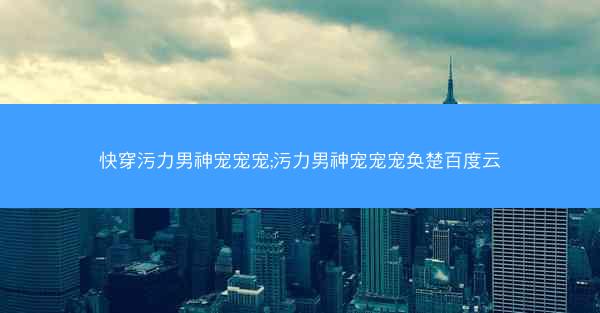 快穿污力男神宠宠宠;污力男神宠宠宠奂楚百度云