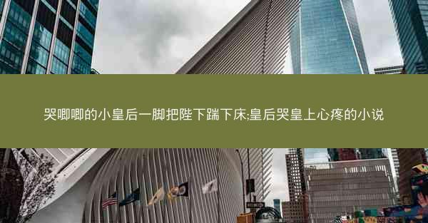哭唧唧的小皇后一脚把陛下踹下床;皇后哭皇上心疼的小说