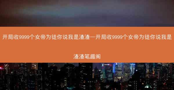 开局收9999个女帝为徒你说我是渣渣—开局收9999个女帝为徒你说我是渣渣笔趣阁