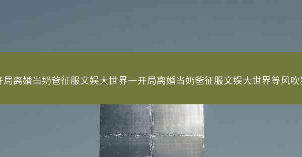 开局离婚当奶爸征服文娱大世界—开局离婚当奶爸征服文娱大世界等风吹猪