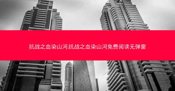 抗战之血染山河;抗战之血染山河免费阅读无弹窗