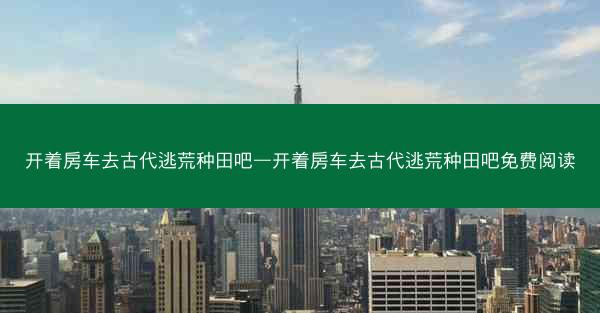 开着房车去古代逃荒种田吧—开着房车去古代逃荒种田吧免费阅读 开着房车去古代逃荒种田吧—开着房车去古代逃荒种田吧免费阅读