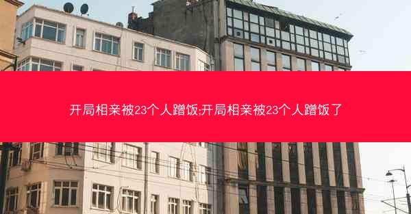 开局相亲被23个人蹭饭;开局相亲被23个人蹭饭了