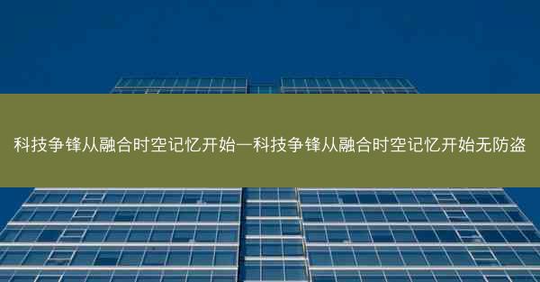 科技争锋从融合时空记忆开始—科技争锋从融合时空记忆开始无防盗
