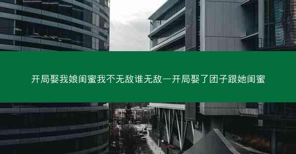 开局娶我娘闺蜜我不无敌谁无敌—开局娶了团子跟她闺蜜 开局娶我娘闺蜜我不无敌谁无敌—开局娶了团子跟她闺蜜