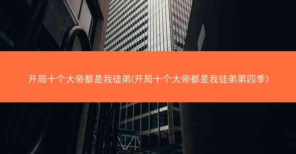 开局十个大帝都是我徒弟(开局十个大帝都是我徒弟第四季)