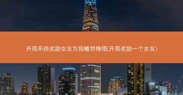 开局系统奖励女友为我幡然悔悟(开局奖励一个女友)