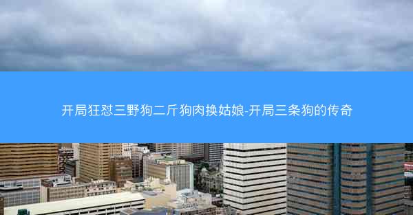 开局狂怼三野狗二斤狗肉换姑娘-开局三条狗的传奇