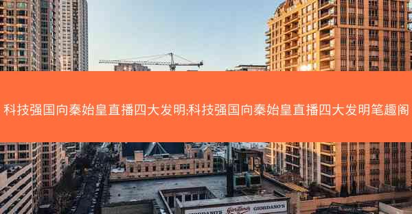 科技强国向秦始皇直播四大发明;科技强国向秦始皇直播四大发明笔趣阁