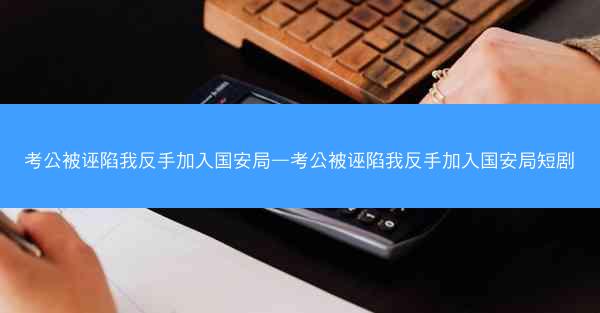 考公被诬陷我反手加入国安局—考公被诬陷我反手加入国安局短剧