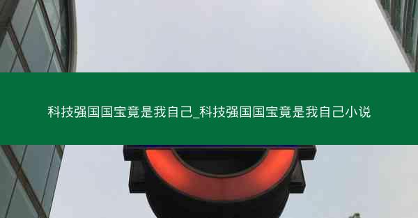 科技强国国宝竟是我自己_科技强国国宝竟是我自己小说