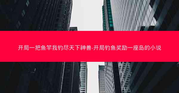 开局一把鱼竿我钓尽天下神兽-开局钓鱼奖励一座岛的小说