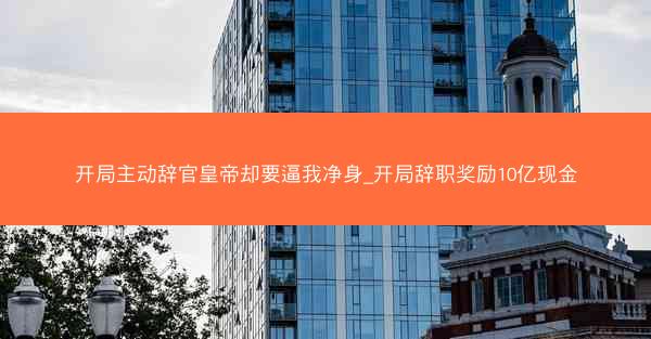 开局主动辞官皇帝却要逼我净身_开局辞职奖励10亿现金