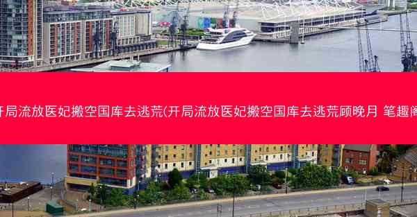 开局流放医妃搬空国库去逃荒(开局流放医妃搬空国库去逃荒顾晚月 笔趣阁)