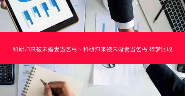 科研归来被未婚妻当乞丐、科研归来被未婚妻当乞丐 碎梦回收