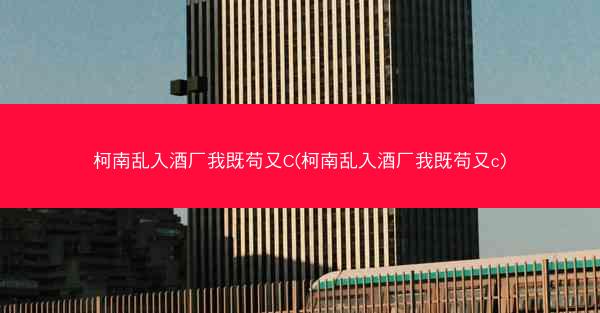 柯南乱入酒厂我既苟又C(柯南乱入酒厂我既苟又c)