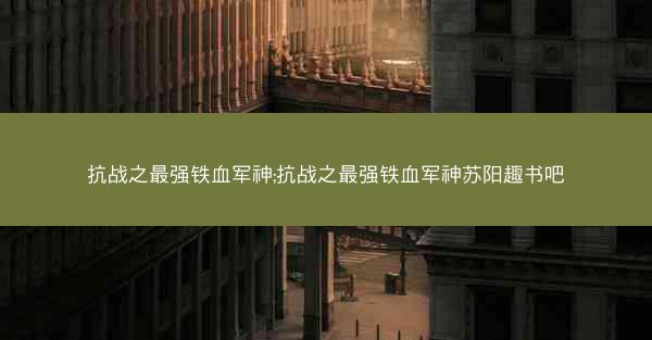 抗战之最强铁血军神;抗战之最强铁血军神苏阳趣书吧