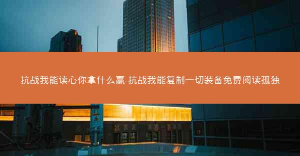 抗战我能读心你拿什么赢-抗战我能复制一切装备免费阅读孤独