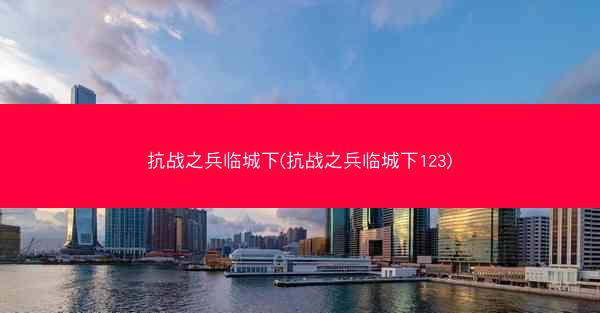 抗战之兵临城下(抗战之兵临城下123)