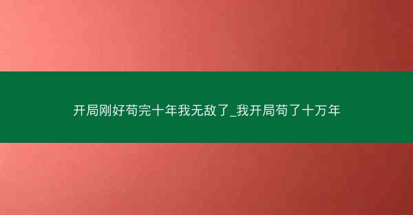 开局刚好苟完十年我无敌了_我开局苟了十万年 开局刚好苟完十年我无敌了_我开局苟了十万年