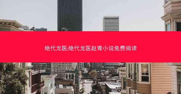 绝代龙医;绝代龙医赵青小说免费阅读