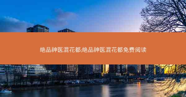 绝品神医混花都;绝品神医混花都免费阅读 绝品神医混花都;绝品神医混花都免费阅读