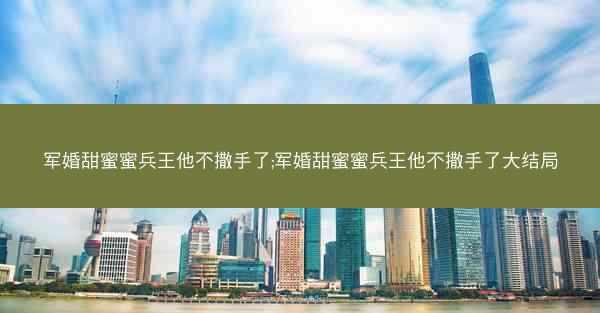 军婚甜蜜蜜兵王他不撒手了;军婚甜蜜蜜兵王他不撒手了大结局 军婚甜蜜蜜兵王他不撒手了;军婚甜蜜蜜兵王他不撒手了大结局