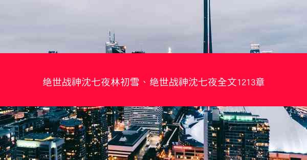 绝世战神沈七夜林初雪、绝世战神沈七夜全文1213章