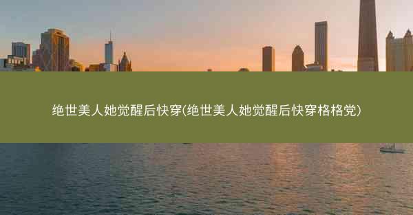 绝世美人她觉醒后快穿(绝世美人她觉醒后快穿格格党)