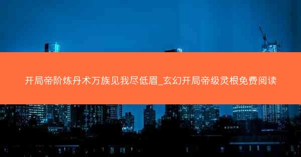 开局帝阶炼丹术万族见我尽低眉_玄幻开局帝级灵根免费阅读