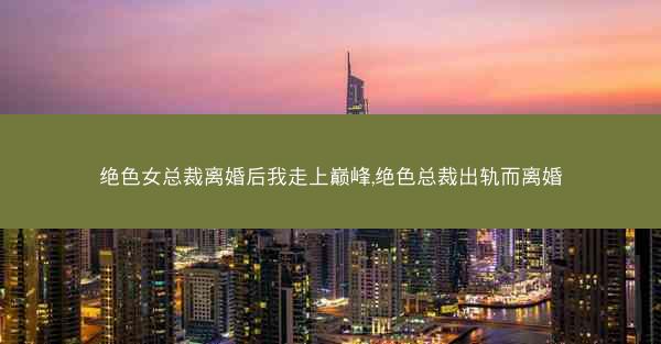 绝色女总裁离婚后我走上巅峰,绝色总裁出轨而离婚