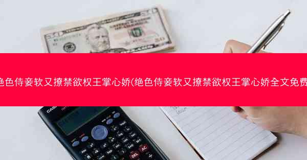 绝色侍妾软又撩禁欲权王掌心娇(绝色侍妾软又撩禁欲权王掌心娇全文免费)