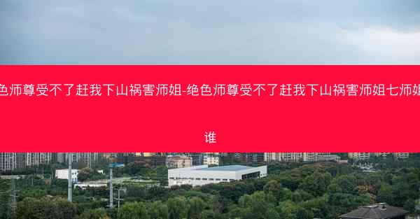 绝色师尊受不了赶我下山祸害师姐-绝色师尊受不了赶我下山祸害师姐七师姐是谁