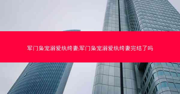 军门枭宠溺爱纨绔妻;军门枭宠溺爱纨绔妻完结了吗 军门枭宠溺爱纨绔妻;军门枭宠溺爱纨绔妻完结了吗