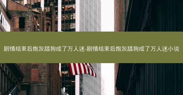 剧情结束后炮灰舔狗成了万人迷-剧情结束后炮灰舔狗成了万人迷小说