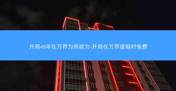 开局49年在万界为所欲为-开局在万界度假村免费 开局49年在万界为所欲为-开局在万界度假村免费