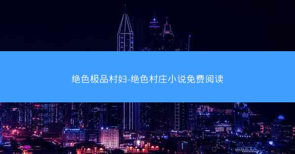 绝色极品村妇-绝色村庄小说免费阅读