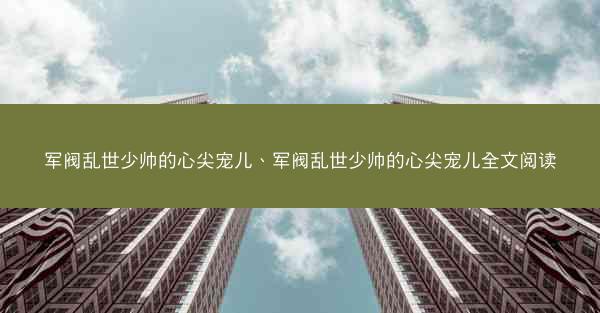 军阀乱世少帅的心尖宠儿、军阀乱世少帅的心尖宠儿全文阅读 军阀乱世少帅的心尖宠儿、军阀乱世少帅的心尖宠儿全文阅读