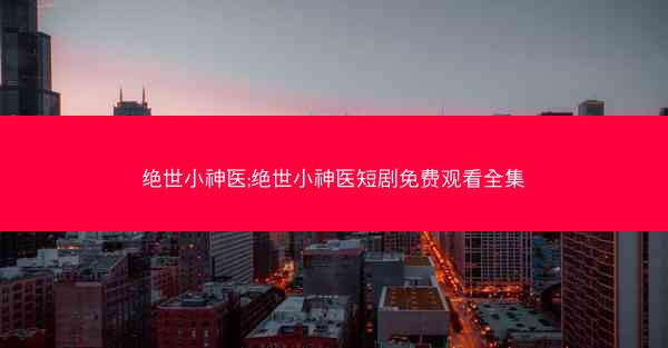 绝世小神医;绝世小神医短剧免费观看全集