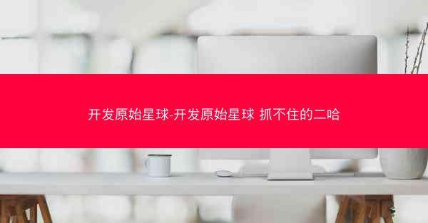 开发原始星球-开发原始星球 抓不住的二哈 开发原始星球-开发原始星球 抓不住的二哈