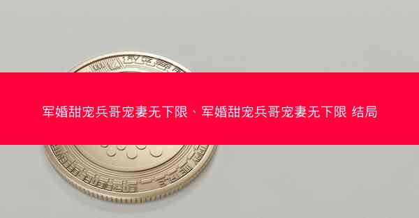 军婚甜宠兵哥宠妻无下限、军婚甜宠兵哥宠妻无下限 结局