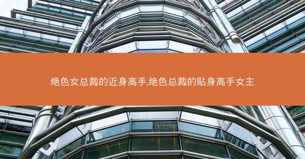 绝色女总裁的近身高手,绝色总裁的贴身高手女主
