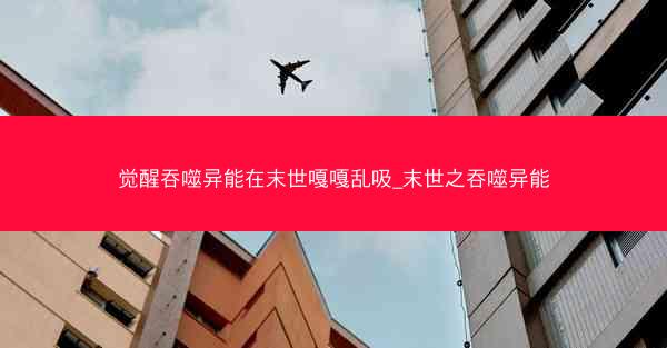 觉醒吞噬异能在末世嘎嘎乱吸_末世之吞噬异能