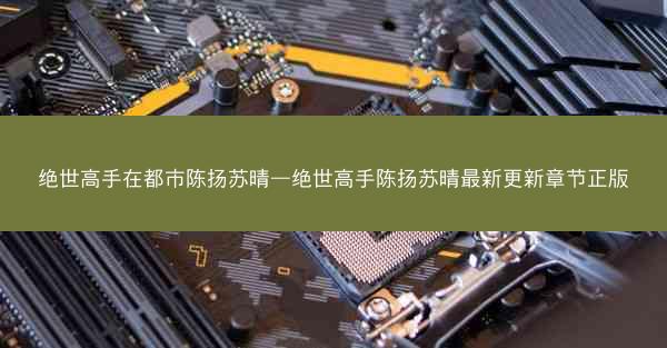 绝世高手在都市陈扬苏晴—绝世高手陈扬苏晴最新更新章节正版